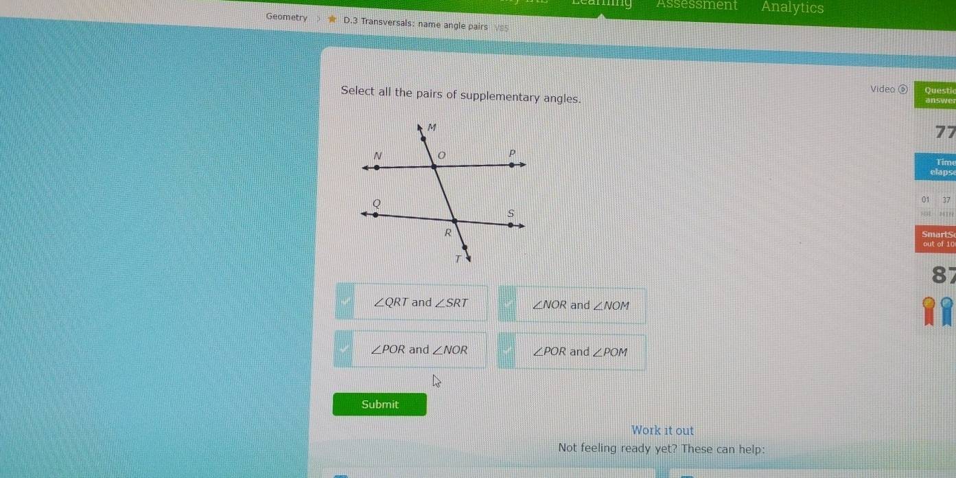 mg Assessment Analytics
Geometry D.3 Transversals: name angle pairs V85
Video ⑥
Select all the pairs of supplementary angles. Questi answer
77
Time
elaps
01 37
HR MIN
Smarts
out of 10
87
∠ QRT and ∠ SRT ∠ NOR and ∠ NOM

∠ POR and ∠ NOR ∠ POR and ∠ POM
Submit
Work it out
Not feeling ready yet? These can help: