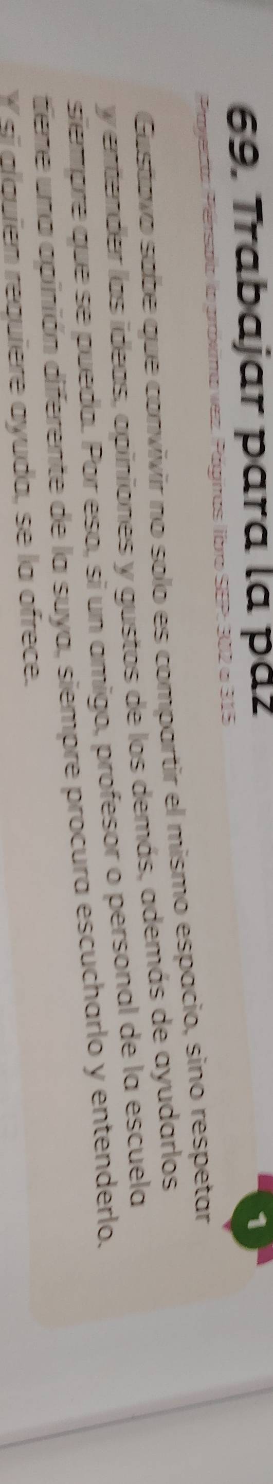 Trabajar para la pá 
1 
a Perspio la gráxima vez. Págiias ibro SEP: 302 a 315
Gustavo sabe que convivir no solo es compartir el mismo espacio, sino respetar 
y entender las ideas, opiniones y gustos de los demás, además de ayudarlos 
siempre que se pueda. Por eso, si un amigo, profesor o personal de la escuela 
tiene una apinión diferente de la suya, siempre procura escucharlo y entenderlo. 
Y sĩ alquien requiere ayuda, se la ofrece.