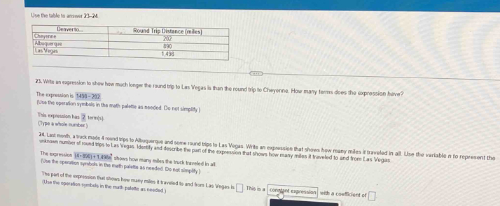 Use the table to answer 23-24 
23. Write an expression to show how much longer the round trip to Las Vegas is than the round trip to Cheyenne. How many terms does the expression have? 
The expression is 1498-202
(Use the operation symbols in the math palette as needed. Do not simplify ) 
This expression has 2 term(s) 
(Type a whole number) 
24. Last month, a truck made 4 round trips to Albuquerque and some round trips to Las Vegas. Write an expression that shows how many miles it traveled in all. Use the variable n to represent the 
unknown number of round trips to Las Vegas. Identify and describe the part of the expression that shows how many miles it traveled to and from Las Vegas 
The expression (4· 890)+1,498n^3 shows how many miles the truck traveled in all. 
(Use the operation symbols in the math palette as needed. Do not simplify ) 
The part of the expression that shows how many miles it traveled to and from Las Vegas is 
(Use the operation symbols in the math palette as needed ) □ This is a conetant expression with a coefficient of □