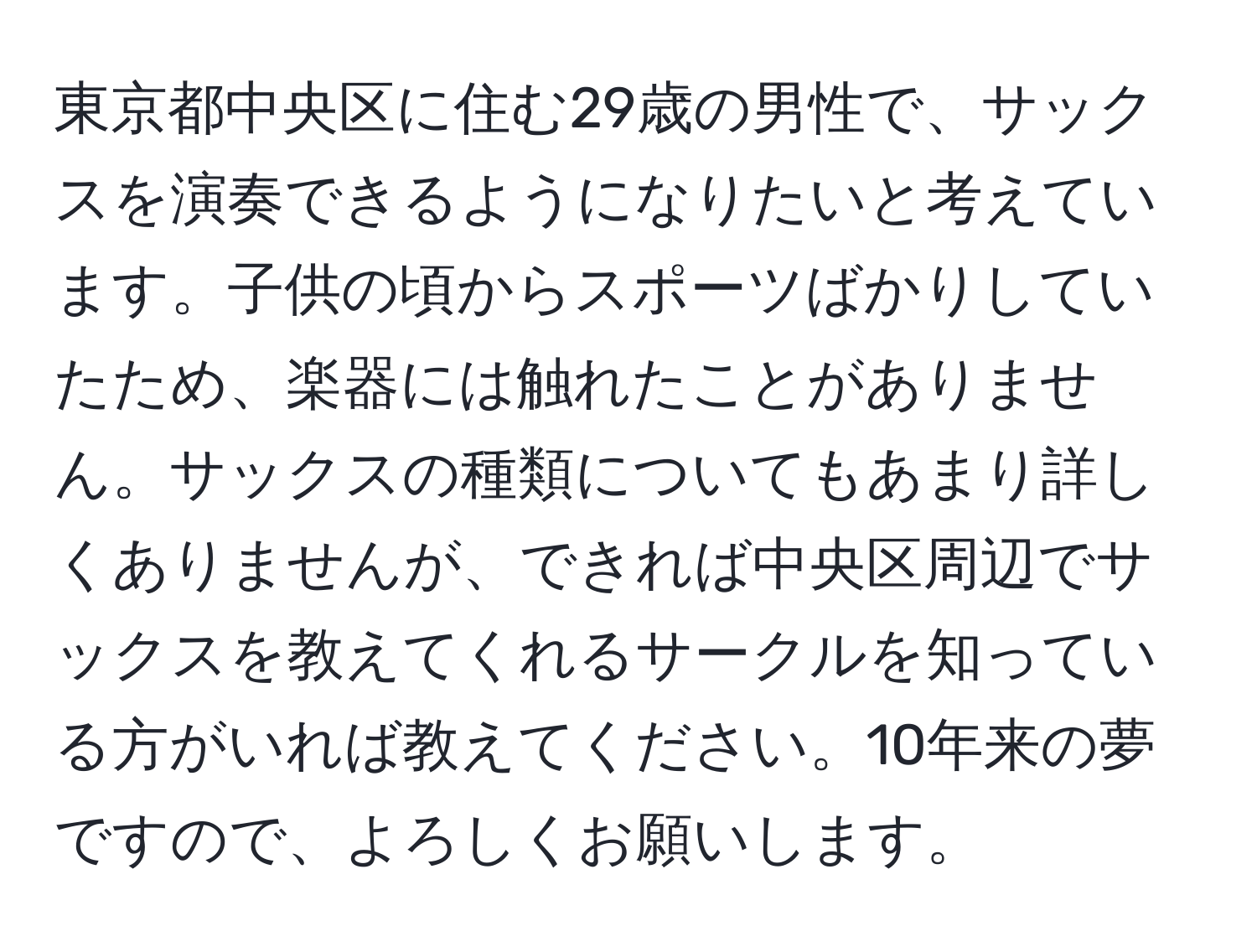 東京都中央区に住む29歳の男性で、サックスを演奏できるようになりたいと考えています。子供の頃からスポーツばかりしていたため、楽器には触れたことがありません。サックスの種類についてもあまり詳しくありませんが、できれば中央区周辺でサックスを教えてくれるサークルを知っている方がいれば教えてください。10年来の夢ですので、よろしくお願いします。