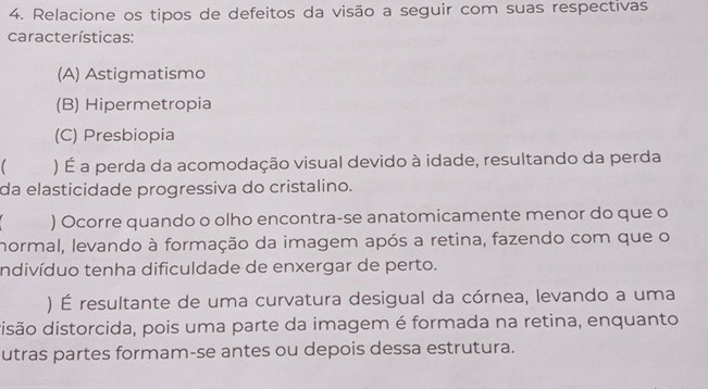 Relacione os tipos de defeitos da visão a seguir com suas respectivas
características:
(A) Astigmatismo
(B) Hipermetropia
(C) Presbiopia
) É a perda da acomodação visual devido à idade, resultando da perda
da elasticidade progressiva do cristalino.
) Ocorre quando o olho encontra-se anatomicamente menor do que o
normal, levando à formação da imagem após a retina, fazendo com que o
indivíduo tenha dificuldade de enxergar de perto.
) É resultante de uma curvatura desigual da córnea, levando a uma
disão distorcida, pois uma parte da imagem é formada na retina, enquanto
utras partes formam-se antes ou depois dessa estrutura.