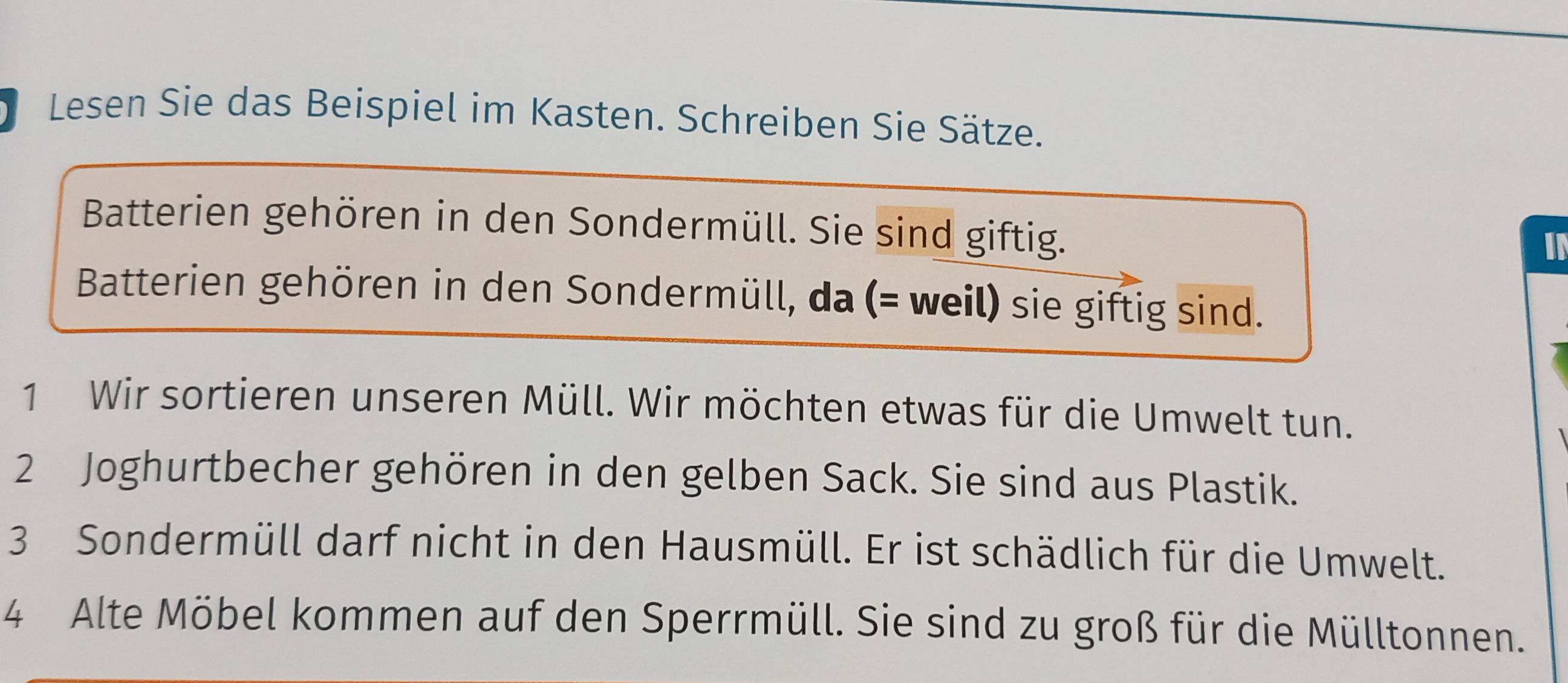 Lesen Sie das Beispiel im Kasten. Schreiben Sie Sätze. 
Batterien gehören in den Sondermüll. Sie sind giftig. 
IN 
Batterien gehören in den Sondermüll, da (= weil) sie giftig sind. 
1 Wir sortieren unseren Müll. Wir möchten etwas für die Umwelt tun. 
2 Joghurtbecher gehören in den gelben Sack. Sie sind aus Plastik. 
3 Sondermüll darf nicht in den Hausmüll. Er ist schädlich für die Umwelt. 
4 Alte Möbel kommen auf den Sperrmüll. Sie sind zu groß für die Mülltonnen.