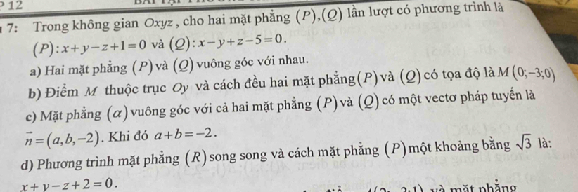 12
7: Trong không gian Oxyz , cho hai mặt phẳng (P),(Q) lần lượt có phương trình là
(P):x+y-z+1=0 và (Q): x-y+z-5=0. 
a) Hai mặt phẳng (P) và (Q) vuông góc với nhau.
b) Điểm M thuộc trục Oy và cách đều hai mặt phẳng(P)và (Q) có tọa độ là M(0;-3;0)
c) Mặt phẳng (α) vuông góc với cả hai mặt phẳng (P) và (Q) có một vectơ pháp tuyến là
vector n=(a,b,-2). Khi đó a+b=-2. 
d) Phương trình mặt phẳng (R)song song và cách mặt phẳng (P)một khoảng bằng sqrt(3) là:
x+y-z+2=0. 
v à mặt phẳng