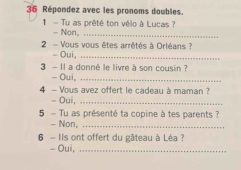 Répondez avec les pronoms doubles. 
1 - Tu as prêté ton vélo à Lucas ? 
- Non,_ 
2 - Vous vous êtes arrêtés à Orléans ? 
- Oui,_ 
3 - Il a donné le livre à son cousin ? 
- Oui,_ 
4 - Vous avez offert le cadeau à maman ? 
- Oui,_ 
5 - Tu as présenté ta copine à tes parents ? 
- Non, ._ 
6 - Ils ont offert du gâteau à Léa ? 
- Oui,_