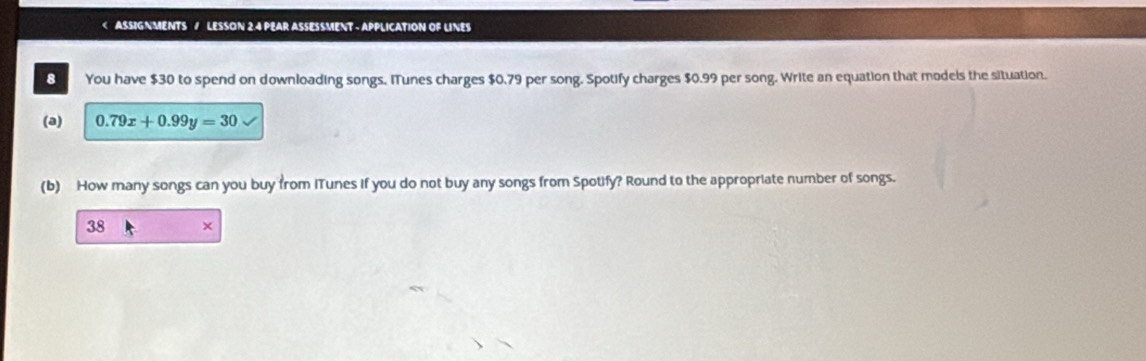 ASSIGNMENTS / LESSON 2.4 PEAR ASSESSMENT - APPLICATION OF LINES 
8 You have $30 to spend on downloading songs. ITunes charges $0.79 per song. Spotify charges $0.99 per song. Write an equation that models the situation. 
(a) 0.79x+0.99y=30
(b) How many songs can you buy from ITunes if you do not buy any songs from Spotify? Round to the appropriate number of songs. 
38 ×