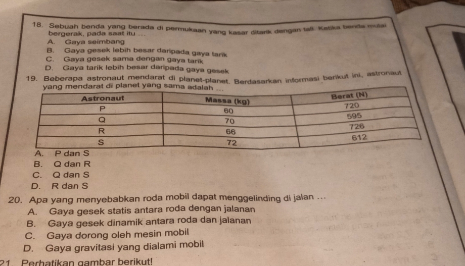 Sebuah benda yang berada di permukaan yang kasar ditarik dengan tall. Ketika benda mula
bergerak, pada saat itu ...
A. Gaya seimbang
B. Gaya gesek lebih besar daripada gaya tarik
C. Gaya gesek sama dengan gaya tarik
D. Gaya tarik lebih besar daripada gaya gesek
19. Beberapa astronaut mendarat di planet-planet. Berdasarkan informasi berikut ini, astronaut
B. Q dan R
C. Q dan S
D. R dan S
20. Apa yang menyebabkan roda mobil dapat menggelinding di jalan ...
A. Gaya gesek statis antara roda dengan jalanan
B. Gaya gesek dinamik antara roda dan jalanan
C. Gaya dorong oleh mesin mobil
D. Gaya gravitasi yang dialami mobil
21 Perhatikan gambar berikut!