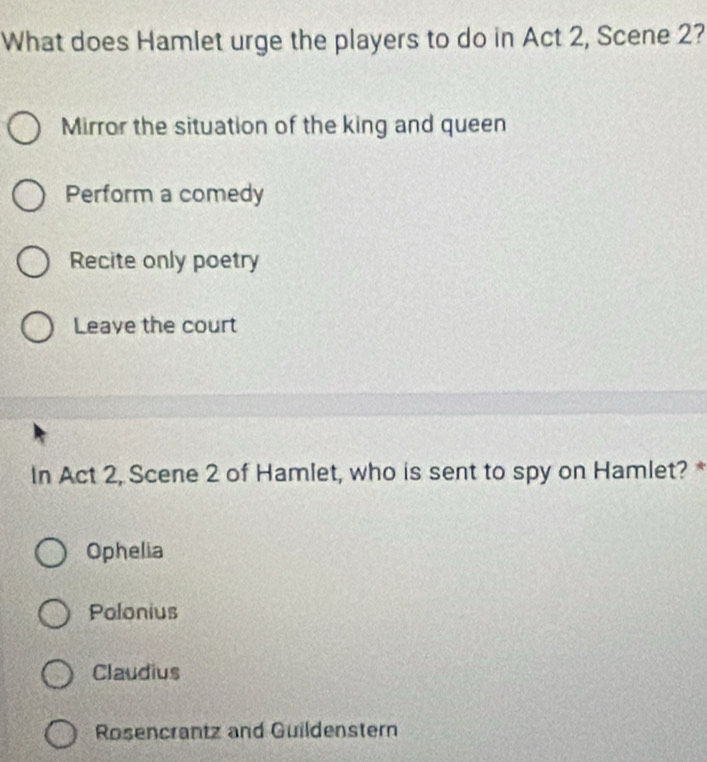 What does Hamlet urge the players to do in Act 2, Scene 2?
Mirror the situation of the king and queen
Perform a comedy
Recite only poetry
Leave the court
In Act 2, Scene 2 of Hamlet, who is sent to spy on Hamlet? *
Ophelia
Polonius
Claudius
Rosencrantz and Guildenstern