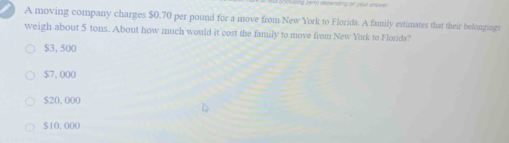 ss including zero) depending on your answer
A moving company charges $0.70 per pound for a move from New York to Florida. A family estimates that their belongings
weigh about 5 tons. About how much would it cost the family to move from New York to Florida?
$3,500
$7, 000
$20,000
$10,000