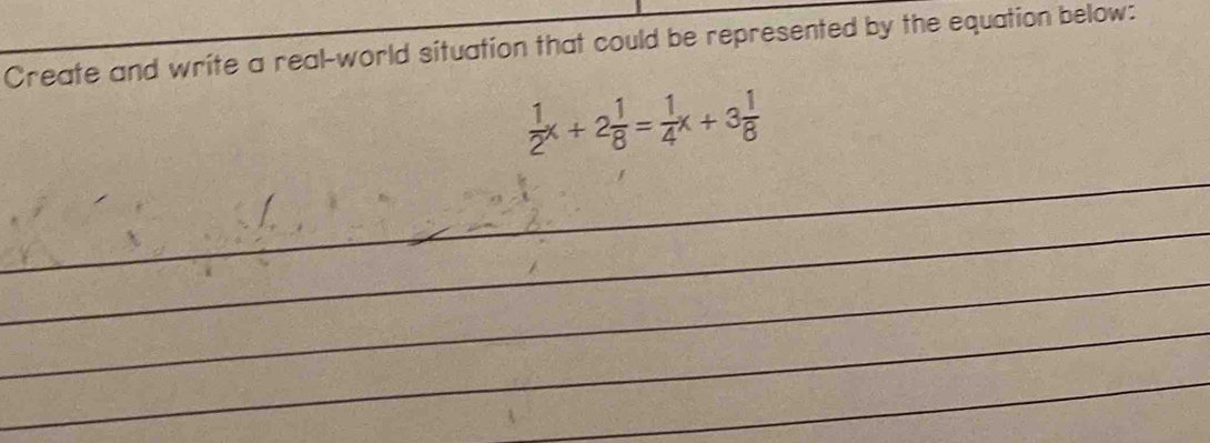 Create and write a real-world situation that could be represented by the equation below:
 1/2 x+2 1/8 = 1/4 x+3 1/8 
_ 
_ 
_ 
_ 
_