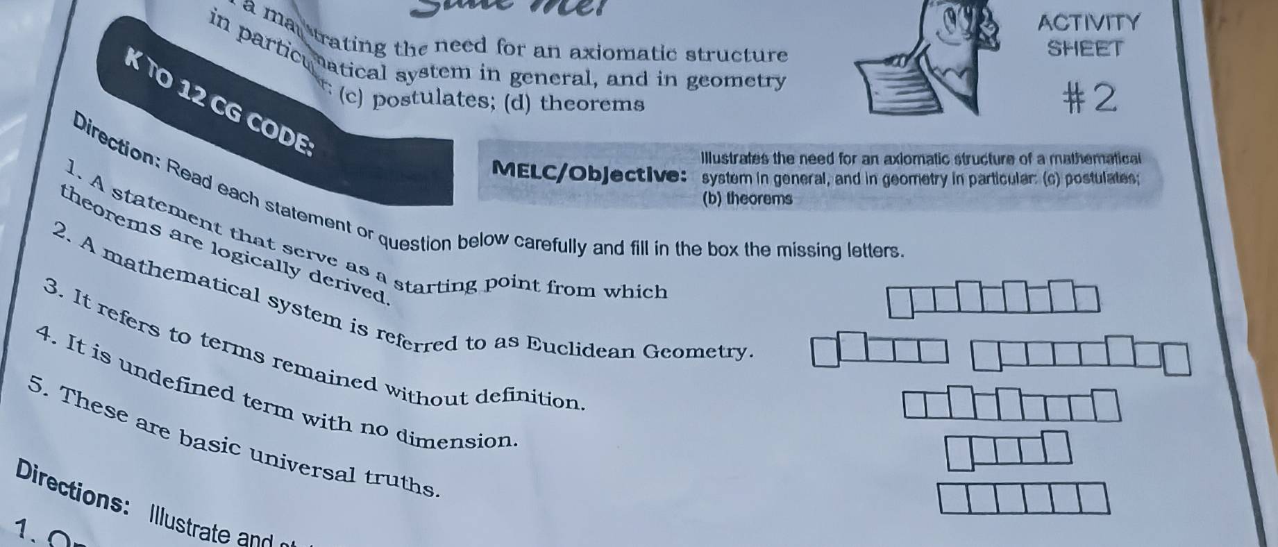 ACTIVITY
a man trating the need for an axiomatic structure 
SHEET
in particunatical system in general, and in geometry
#2
K O 12 CG CODE
c) postulates; (d) theorems
Illustrates the need for an axiomatic structure of a mathematical 
MELC/Objective: system in general, and in geometry in particular: (c) postulates;
Direction: Read each statement or question below carefully and fill in the box the missing letters
(b) theorems
1. A statement that serve as a starting point from which
theorems are logically derived 
2. A mathematical system is referred to as Euclidean Geometry
3. It refers to terms remained without definition
4. It is undefined term with no dimension
5. These are basic universal truths
Directions: Itr t a
1.