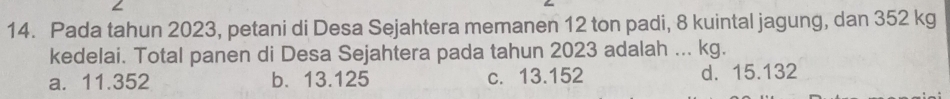 Pada tahun 2023, petani di Desa Sejahtera memanen 12 ton padi, 8 kuintal jagung, dan 352 kg
kedelai. Total panen di Desa Sejahtera pada tahun 2023 adalah ... kg.
a. 11.352 b. 13.125 c. 13.152 d. 15.132