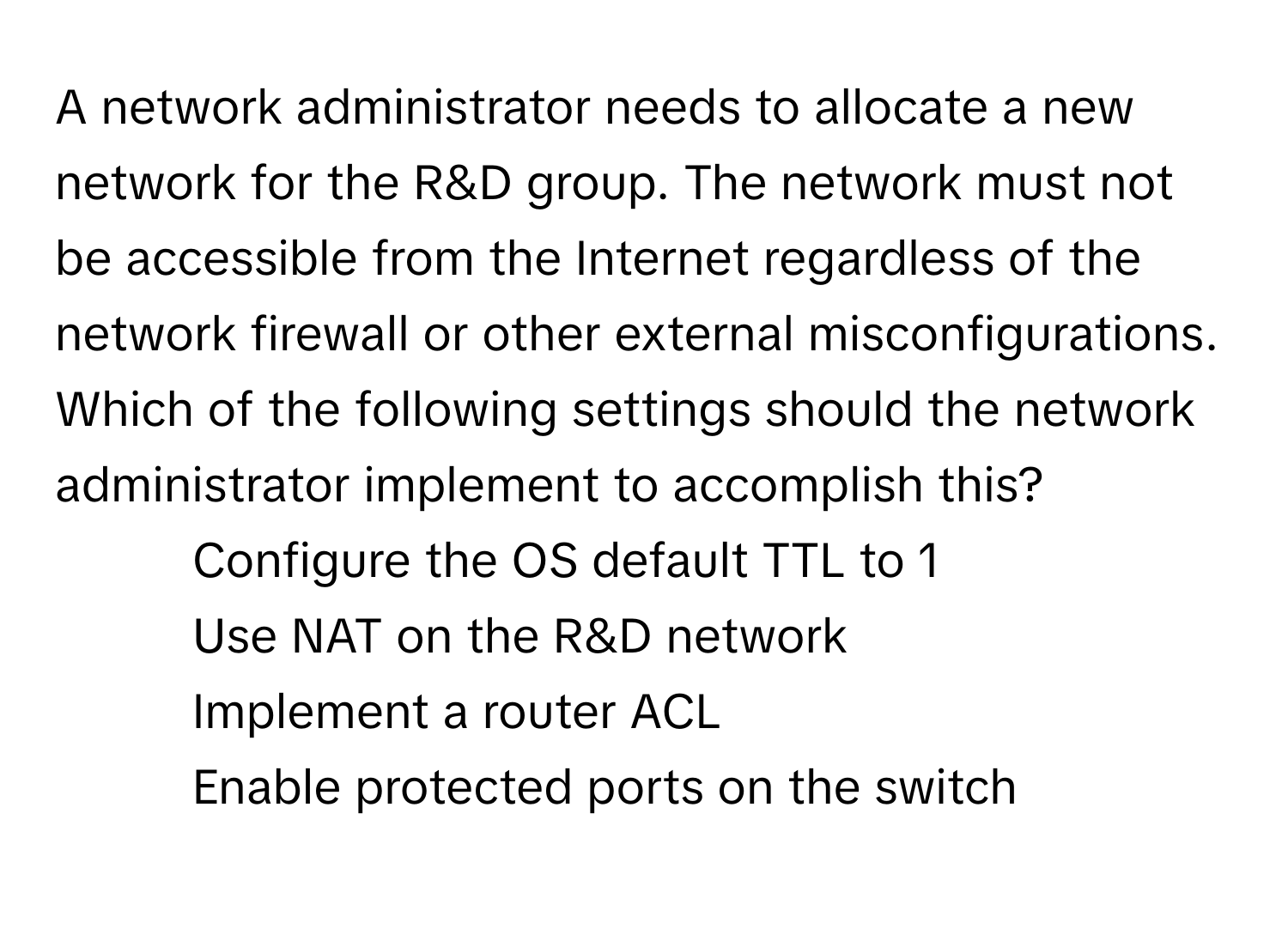 A network administrator needs to allocate a new network for the R&D group. The network must not be accessible from the Internet regardless of the network firewall or other external misconfigurations. Which of the following settings should the network administrator implement to accomplish this?

1) Configure the OS default TTL to 1
2) Use NAT on the R&D network
3) Implement a router ACL
4) Enable protected ports on the switch