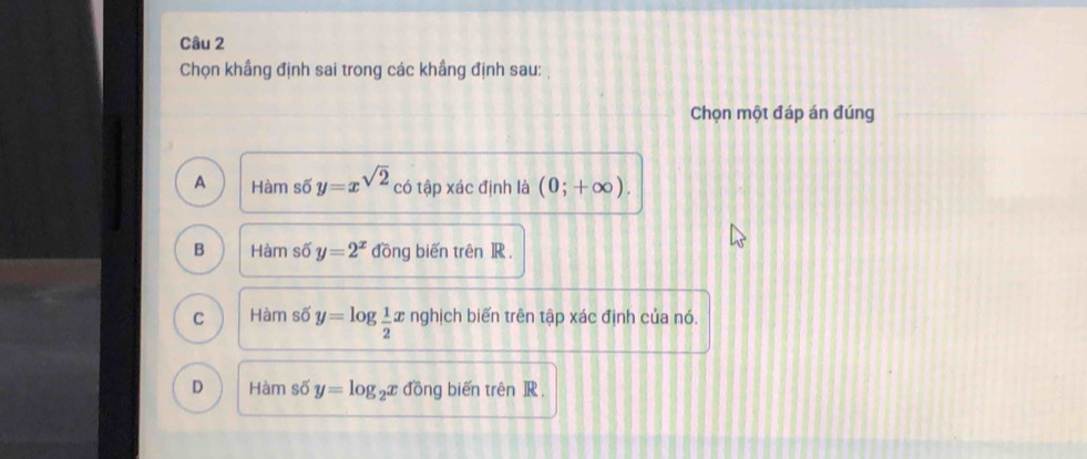 Chọn khầng định sai trong các khầng định sau: 
Chọn một đáp án đúng
A Hàm số y=x^(sqrt(2)) có tập xác định là (0;+∈fty ).
B Hàm số y=2^x đồng biến trên ]R .
C Hàm số y=log  1/2 x nghịch biến trên tập xác định của nó.
D Hàm số y=log _2x đồng biến trên R.