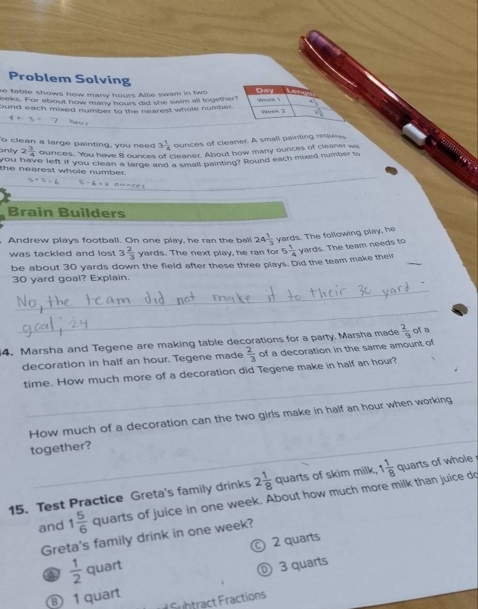 Problem Solving
e table shows how many hours Allie swam in two
Day Length
eeks. For about how many hours did she swim all together?
ound each mixed number to the nearest whole number. Week 1
Week 2
4+3 hour
o clean a large painting, you need 3 1/4  ounces of cleaner. A small painting requires
only 2 3/4  ounces. You have 8 ounces of cleaner. About how many ounces of cleaner will
you have left if you clean a large and a small painting? Round each mixed number to
the nearest whole number.
3+3=6 -6=2 ourees
Brain Builders
Andrew plays football. On one play, he ran the ball 24 1/3  yards. The following play, he
was tackled and lost 3 2/3  yards. The next play, he ran for 5 1/4  yards. The team needs to
be about 30 yards down the field after these three plays. Did the team make their_
30 yard goal? Explain.
_
_
4. Marsha and Tegene are making table decorations for a party. Marsha made  2/9  of a
decoration in half an hour. Tegene made  2/3  of a decoration in the same amount of
_
time. How much more of a decoration did Tegene make in half an hour?
_
_
How much of a decoration can the two girls make in half an hour when working
together?
15. Test Practice Greta's family drinks 2 1/8  Q_11 rts of skim milk, 1 1/8  quarts of whole
and 1 5/6  quarts of juice in one week. About how much more milk than juice do
Greta's family drink in one week?
a  1/2  quart © 2 quarts
⓪ 3 quarts
⑧ 1 quart
Fubtract Fractions