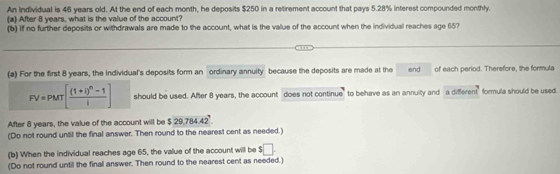 An individual is 46 years old. At the end of each month, he deposits $250 in a retirement account that pays 5.28% interest compounded monthly. 
(a) After 8 years, what is the value of the account? 
(b) If no further deposits or withdrawals are made to the account, what is the value of the account when the individual reaches age 65? 
(a) For the first 8 years, the individual's deposits form an ordinary annuity because the deposits are made at the end of each period. Therefore, the formula
FV=PMT[frac (1+i)^n-1i] should be used. After 8 years, the account does not continue" to behave as an annuity and a different formula should be used. 
After 8 years, the value of the account will be $ 29,784.42. 
(Do not round until the final answer. Then round to the nearest cent as needed.) 
(b) When the individual reaches age 65, the value of the account will be $□. 
(Do not round until the final answer. Then round to the nearest cent as needed.)