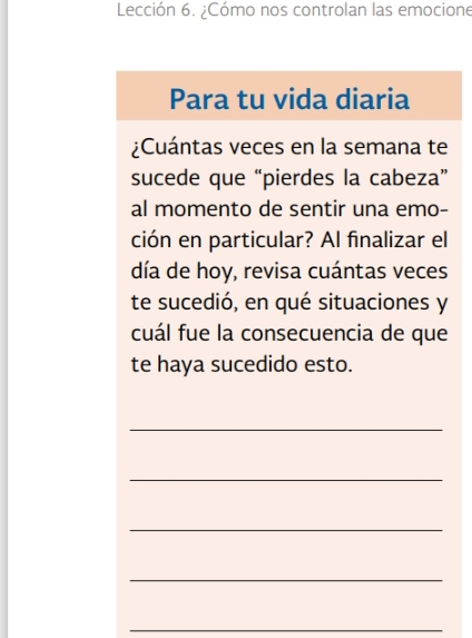 Lección 6. ¿Cómo nos controlan las emocione 
Para tu vida diaria 
¿Cuántas veces en la semana te 
sucede que “pierdes la cabeza” 
al momento de sentir una emo- 
ción en particular? Al finalizar el 
día de hoy, revisa cuántas veces 
te sucedió, en qué situaciones y 
cuál fue la consecuencia de que 
te haya sucedido esto. 
_ 
_ 
_ 
_ 
_