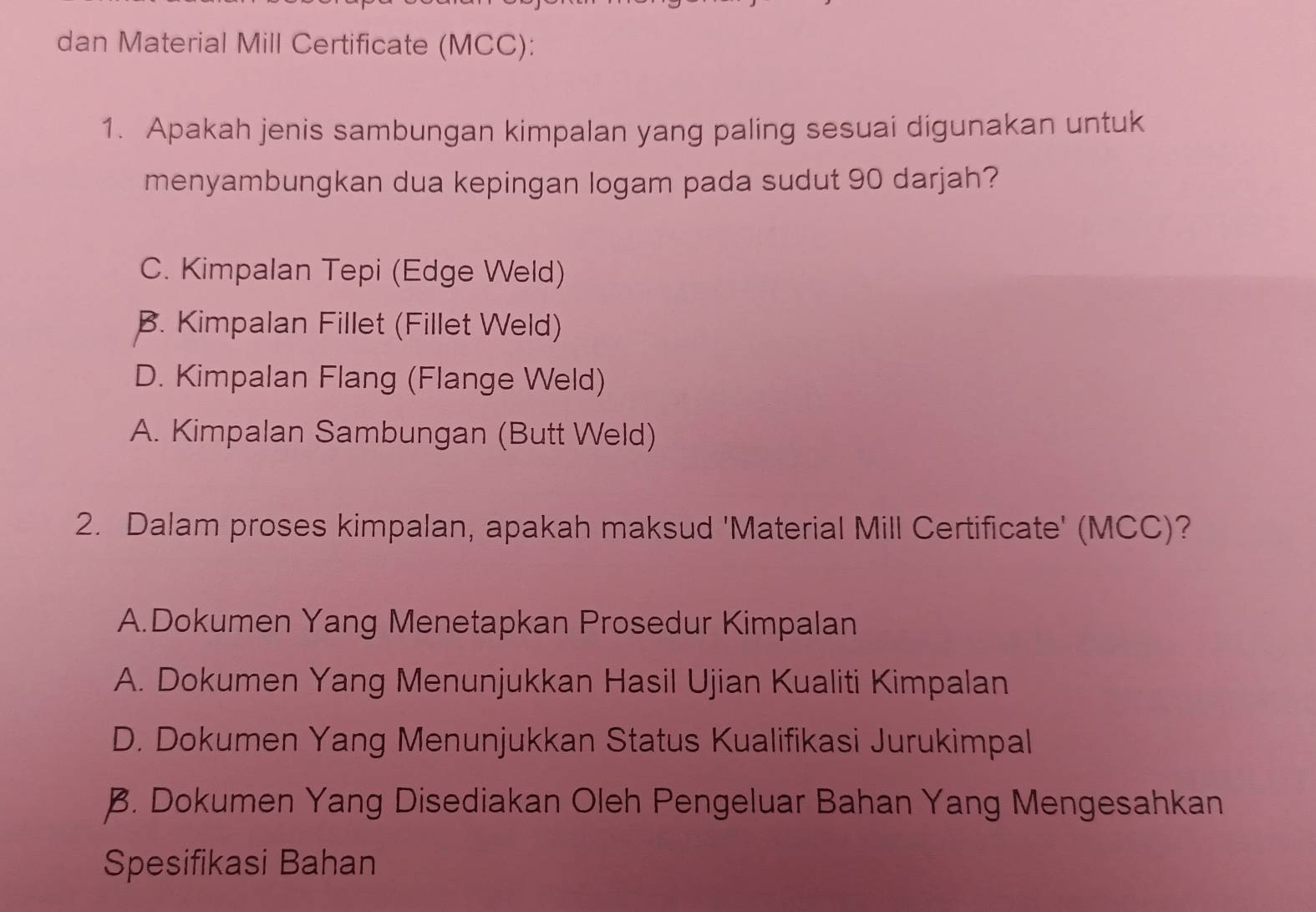 dan Material Mill Certificate (MCC):
1. Apakah jenis sambungan kimpalan yang paling sesuai digunakan untuk
menyambungkan dua kepingan logam pada sudut 90 darjah?
C. Kimpalan Tepi (Edge Weld)
B. Kimpalan Fillet (Fillet Weld)
D. Kimpalan Flang (Flange Weld)
A. Kimpalan Sambungan (Butt Weld)
2. Dalam proses kimpalan, apakah maksud 'Material Mill Certificate' (MCC)?
A.Dokumen Yang Menetapkan Prosedur Kimpalan
A. Dokumen Yang Menunjukkan Hasil Ujian Kualiti Kimpalan
D. Dokumen Yang Menunjukkan Status Kualifikasi Jurukimpal
B. Dokumen Yang Disediakan Oleh Pengeluar Bahan Yang Mengesahkan
Spesifikasi Bahan