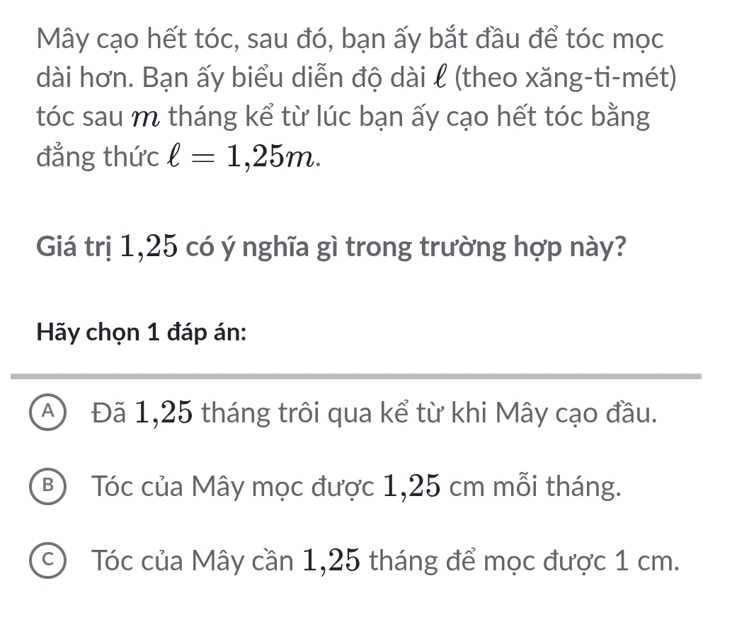 Mây cạo hết tóc, sau đó, bạn ấy bắt đầu để tóc mọc
dài hơn. Bạn ấy biểu diễn độ dài l (theo xăng-ti-mét)
tóc sau m tháng kể từ lúc bạn ấy cạo hết tóc bằng
đẳng thức ell =1,25m. 
Giá trị 1,25 có ý nghĩa gì trong trường hợp này?
Hãy chọn 1 đáp án:
A Đã 1,25 tháng trôi qua kể từ khi Mây cạo đầu.
B Tóc của Mây mọc được 1,25 cm mỗi tháng.
c) Tóc của Mây cần 1,25 tháng để mọc được 1 cm.