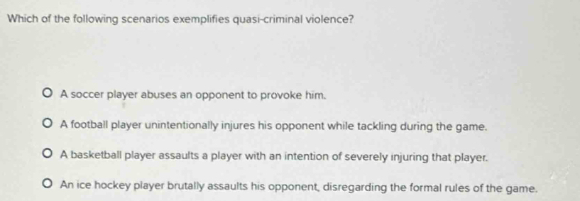 Which of the following scenarios exemplifies quasi-criminal violence?
A soccer player abuses an opponent to provoke him.
A football player unintentionally injures his opponent while tackling during the game.
A basketball player assaults a player with an intention of severely injuring that player.
An ice hockey player brutally assaults his opponent, disregarding the formal rules of the game.