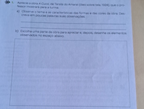 Aprecie a obra A Cuco, de Tarsila do Amaral (óleo sobre tela, 1924), que o pro- 
fessor mostrará para a turma. 
a) Observe o tema e as características das formas e das cores da obra. Des- 
creva em poucas palavras suas observações 
_ 
_ 
b) Escoíha uma parte da obra para apreciar e, depois, desenhe os elementos 
observados no espaço abaixo.