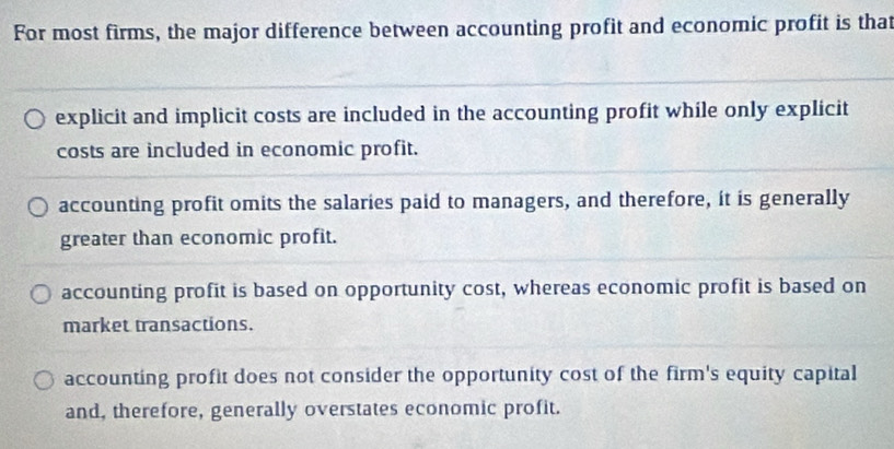 For most firms, the major difference between accounting profit and economic profit is that
explicit and implicit costs are included in the accounting profit while only explicit
costs are included in economic profit.
accounting profit omits the salaries paid to managers, and therefore, it is generally
greater than economic profit.
accounting profit is based on opportunity cost, whereas economic profit is based on
market transactions.
accounting profit does not consider the opportunity cost of the firm's equity capital
and, therefore, generally overstates economic profit.