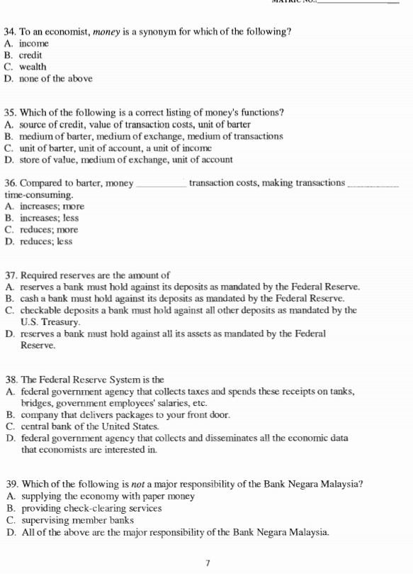 To an economist, money is a synonym for which of the following?
A. income
B. credit
C. wealth
D. none of the above
35. Which of the following is a correct listing of money's functions?
A. source of credit, value of transaction costs, unit of barter
B. medium of barter, medium of exchange, medium of transactions
C. unit of barter, unit of account, a unit of income
D. store of value, medium of exchange, unit of account
36. Compared to barter, money _transaction costs, making transactions_
time-consuming.
A. increases; more
B. increases; less
C. reduces; more
D. reduces; less
37. Required reserves are the amount of
A. reserves a bank must hold against its deposits as mandated by the Federal Reserve.
B. cash a bank must hold against its deposits as mandated by the Federal Reserve.
C. checkable deposits a bank must hold against all other deposits as mandated by the
U.S. Treasury.
D. reserves a bank must hold against all its assets as mandated by the Federal
Reserve.
38. The Federal Reserve System is the
A. federal government agency that collects taxes and spends these receipts on tanks,
bridges, government employees' salaries, etc.
B. company that delivers packages to your front door.
C. central bank of the United States.
D. federal government agency that collects and disseminates all the economic data
that economists are interested in.
39. Which of the following is nor a major responsibility of the Bank Negara Malaysia?
A. supplying the economy with paper money
B. providing check-clearing services
C. supervising member banks
D. All of the above are the major responsibility of the Bank Negara Malaysia.
7