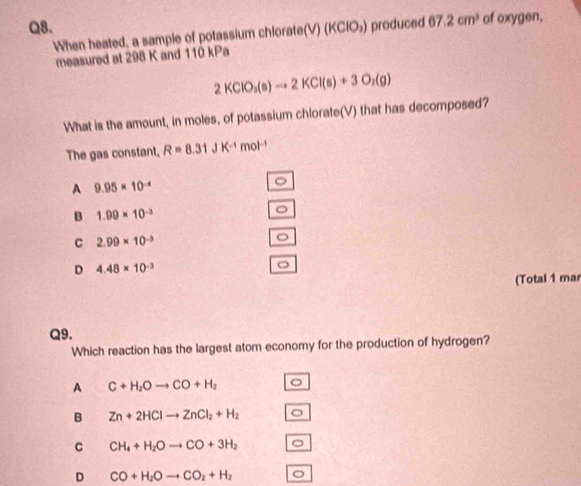 (KClO_3) produced 67.2cm^3 of oxygen,
When heated, a sample of potassium chlorate(V)
measured at 298 K and 110 kPa
2KClO_3(s)to 2KCl(s)+3O_2(g)
What is the amount, in moles, of potassium chlorate(V) that has decomposed?
The gas constant, R=8.31JK^(-1)mol^(-1)
A 9.95* 10^(-4)
。
B 1.99* 10^(-3)
C 2.99* 10^(-3)
。
D 4.48* 10^(-3)
(Total 1 mar
Q9.
Which reaction has the largest atom economy for the production of hydrogen?
A C+H_2Oto CO+H_2 。
B Zn+2HClto ZnCl_2+H_2 。
C CH_4+H_2Oto CO+3H_2 。
D CO+H_2Oto CO_2+H_2 。