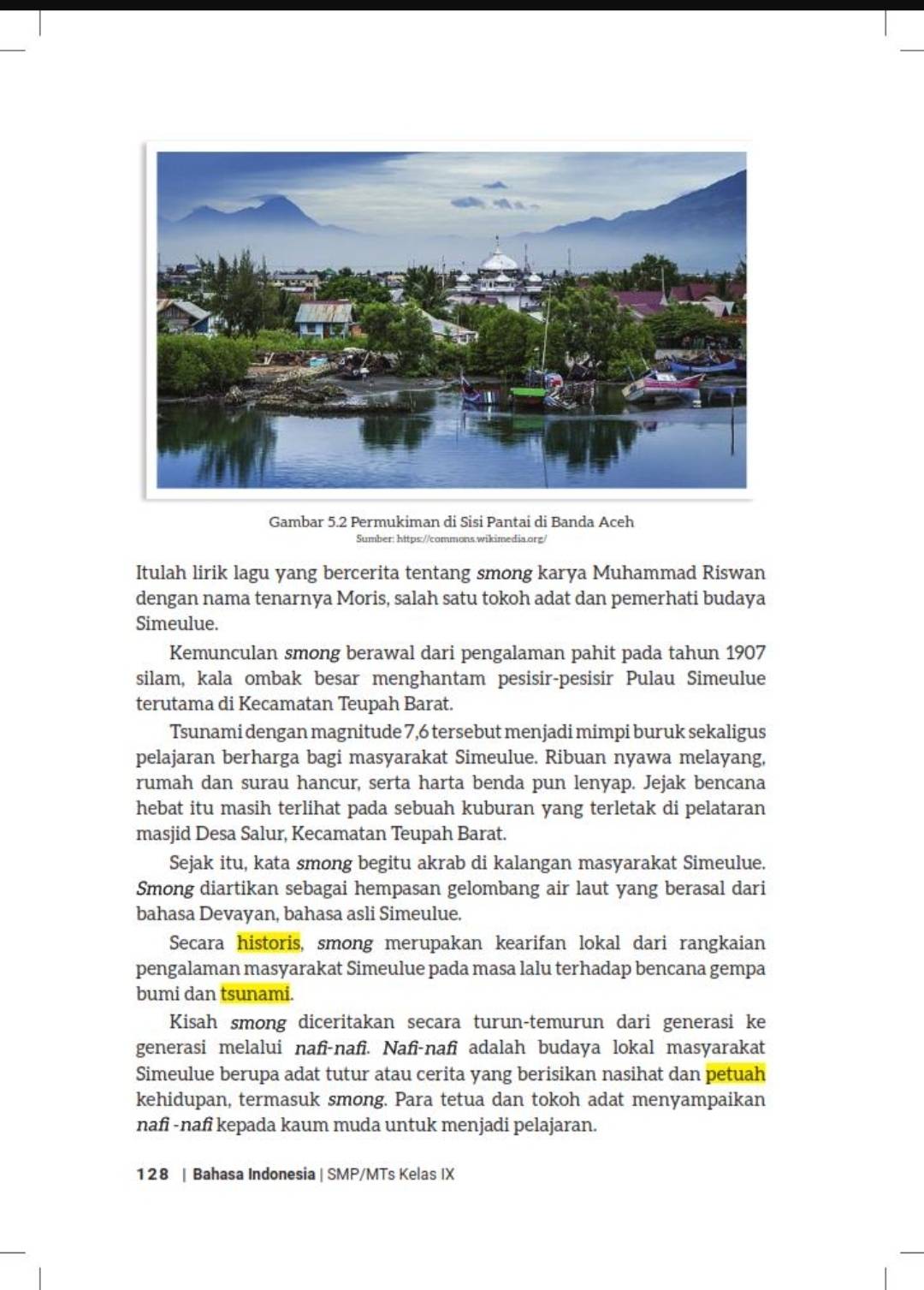 Gambar 5.2 Permukiman di Sisi Pantai di Banda Aceh
Sumber: https://commons.wikimedia.org/
Itulah lirik lagu yang bercerita tentang smong karya Muhammad Riswan
dengan nama tenarnya Moris, salah satu tokoh adat dan pemerhati budaya
Simeulue.
Kemunculan smong berawal dari pengalaman pahit pada tahun 1907
silam, kala ombak besar menghantam pesisir-pesisir Pulau Simeulue
terutama di Kecamatan Teupah Barat.
Tsunami dengan magnitude 7,6 tersebut menjadi mimpi buruk sekaligus
pelajaran berharga bagi masyarakat Simeulue. Ribuan nyawa melayang,
rumah dan surau hancur, serta harta benda pun lenyap. Jejak bencana
hebat itu masih terlihat pada sebuah kuburan yang terletak di pelataran
masjid Desa Salur, Kecamatan Teupah Barat.
Sejak itu, kata smong begitu akrab di kalangan masyarakat Simeulue.
Smong diartikan sebagai hempasan gelombang air laut yang berasal dari
bahasa Devayan, bahasa asli Simeulue.
Secara historis, smong merupakan kearifan lokal dari rangkaian
pengalaman masyarakat Simeulue pada masa lalu terhadap bencana gempa
bumi dan tsunami.
Kisah smong diceritakan secara turun-temurun dari generasi ke
generasi melalui nafî-nafi. Nafi-nafi adalah budaya lokal masyarakat
Simeulue berupa adat tutur atau cerita yang berisikan nasihat dan petuah
kehidupan, termasuk smong. Para tetua dan tokoh adat menyampaikan
nafi -nafi kepada kaum muda untuk menjadi pelajaran.
128 | Bahasa Indonesia | SMP/MTs Kelas IX