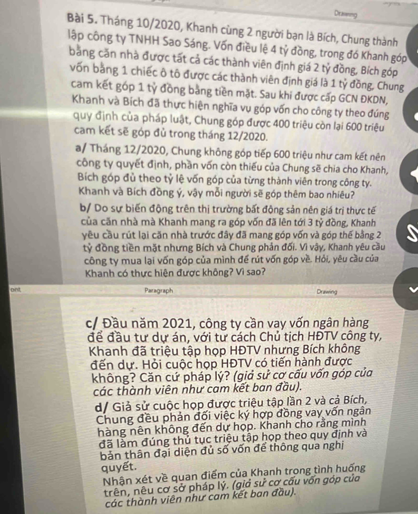 Diraswing
Bài 5. Tháng 10/2020, Khanh cùng 2 người bạn là Bích, Chung thành
lập công ty TNHH Sao Sáng. Vốn điều lệ 4 tỷ đồng, trong đó Khanh góp
bằng căn nhà được tất cả các thành viên định giá 2 tỷ đồng, Bích góp
vốn bằng 1 chiếc ô tô được các thành viên định giá là 1 tỷ đồng, Chung
cam kết góp 1 tỷ đồng bằng tiền mặt. Sau khi được cấp GCN ĐKDN,
Khanh và Bích đã thực hiện nghĩa vụ góp vốn cho công ty theo đúng
quy định của pháp luật, Chung góp được 400 triệu còn lại 600 triệu
cam kết sẽ góp đủ trong tháng 12/2020.
a/ Tháng 12/2020, Chung không góp tiếp 600 triệu như cam kết nên
công ty quyết định, phần vốn còn thiếu của Chung sẽ chia cho Khanh,
Bích góp đủ theo tỷ lệ vốn góp của từng thành viên trong công ty.
Khanh và Bích đồng ý, vậy mỗi người sẽ góp thêm bao nhiêu?
b/ Do sự biến động trên thị trường bất động sản nên giá trị thực tế
của căn nhà mà Khanh mang ra góp vốn đã lên tới 3 tỷ đồng, Khanh
yêu cầu rút lại căn nhà trước đây đã mang góp vốn và góp thế bằng 2
tỷ đồng tiền mặt nhưng Bích và Chung phản đối. Vì vậy, Khanh yêu cầu
công ty mua lại vốn góp của mình để rút vốn góp về. Hỏi, yêu cầu của
Khanh có thực hiện được không? Vì sao?
ont Paragraph Drawing
c/ Đầu năm 2021, công ty cần vay vốn ngân hàng
để đầu tư dự án, với tư cách Chủ tịch HĐTV công ty,
Khanh đã triệu tập họp HĐTV nhưng Bích không
đến dự. Hỏi cuộc họp HĐTV có tiến hành được
không? Căn cứ pháp lý? (giả sử cơ cấu vốn góp của
các thành viên như cam kết ban đầu).
d/ Giả sử cuộc họp được triệu tập lần 2 và cả Bích,
Chung đều phản đối việc ký hợp đồng vay vốn ngân
hàng nên không đến dự hợp. Khanh cho rằng mình
đã làm đúng thủ tục triệu tập họp theo quy định và
bản thân đại diện đủ số vốn để thông qua nghị
quyết.
Nhận xét về quan điểm của Khanh trong tình huống
trên, nêu cơ sở pháp lý. (giả sử cơ cấu vốn góp của
các thành viên như cam kết ban đầu).