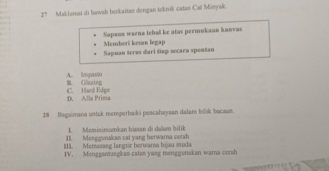 Maklumat di bawah berkaitan dengan teknik catan Cat Minyak.
Sapuan warna tebal ke atas permukaan kanvas
Memberi kesan legap
Sapuan terus dari tiup secara spontan
A. Impasto
B. Glazing
C. Hard Edge
D. Alla Prima
28 Bagaimana untuk memperbaiki pencahayaan dalam bilik bacaan.
I. Meminimumkan hiasan di dalam bilik
II. Menggunakan cat yang berwarna cerah
III. Memasang langsir berwarna hijau muda
IV. Menggantungkan catan yang menggunakan warna cerah