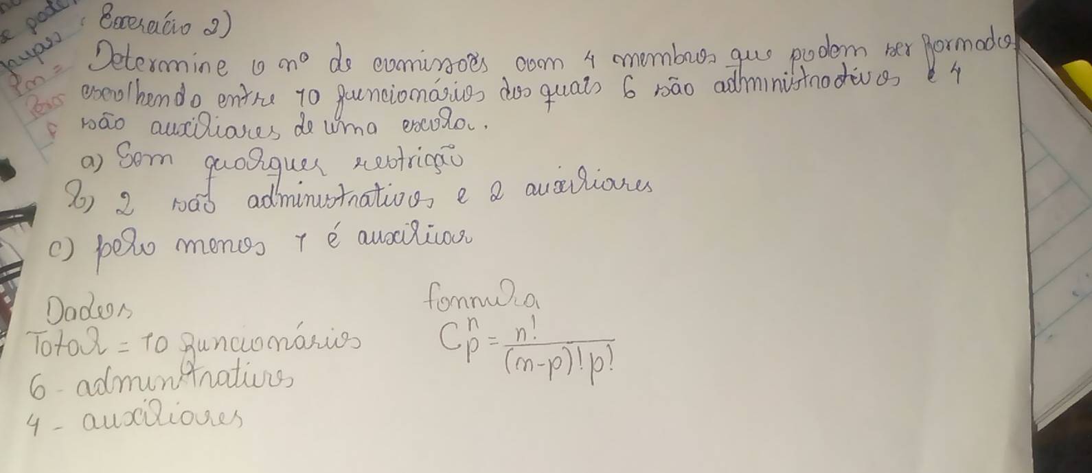 pode 
uanBaexaáio)
pm=
Determine n° do eomiroes coom 4 momburs gue pudem her formodce 
exeo/hendo entre to pouncionasives doo quai) 6 rāo addministnodives 
bāo auilianes do wma excolo. 
() pelo monss + e auocilicos 
Dadeon 
fommua
TotoOmega =10 Buncuomasios 
6 admuntrations
C^n_p= n!/(m-p)!p! 
4- auciliones