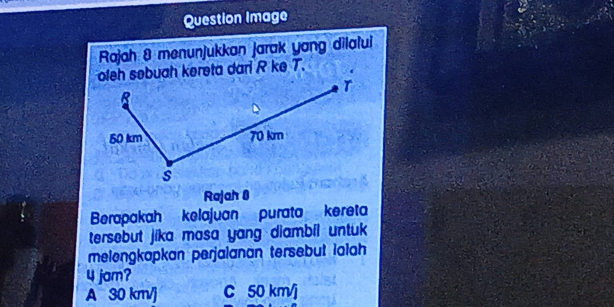 Question Image
Rajah 8 menunjukkan jarak yang dilalul
oleh søbuah kereta dari R ke T.
T
8
50 km 70 km
s
Rajah 0
Berapakah kelajuan purata kereta
tersebut jika masa yang diambil untuk 
melengkapkan perjalanan tersebut lalah
4 jam?
A 30 km/]
C 50 km/j