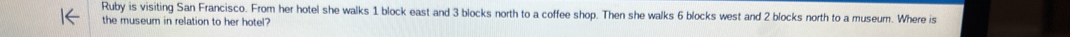 Ruby is visiting San Francisco. From her hotel she walks 1 block east and 3 blocks north to a coffee shop. Then she walks 6 blocks west and 2 blocks north to a museum. Where is 
the museum in relation to her hotel
