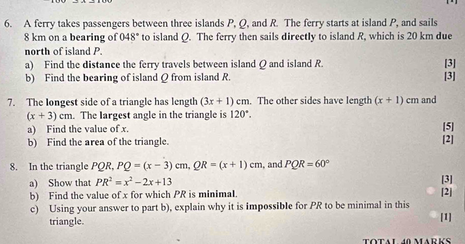 A ferry takes passengers between three islands P, Q, and R. The ferry starts at island P, and sails
8 km on a bearing of 048° to island Q. The ferry then sails directly to island R, which is 20 km due 
north of island P. 
a) Find the distance the ferry travels between island Q and island R. [3] 
b) Find the bearing of island Q from island R. [3] 
7. The Iongest side of a triangle has length (3x+1)cm. The other sides have length (x+1)cm and
(x+3)cm. The Iargest angle in the triangle is 120°. 
a) Find the value of x. [5] 
b) Find the area of the triangle. [2] 
8. In the triangle PQR, PQ=(x-3)cm, QR=(x+1)cm , and PQR=60°
a) Show that PR^2=x^2-2x+13 [3] 
b) Find the value of x for which PR is minimal. 
[2] 
c) Using your answer to part b), explain why it is impossible for PR to be minimal in this 
triangle. [1] 
TOTAL 40 MARKS