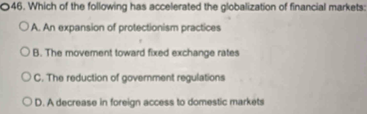 Which of the following has accelerated the globalization of financial markets:
A. An expansion of protectionism practices
B. The movement toward fixed exchange rates
C. The reduction of government regulations
D. A decrease in foreign access to domestic markets