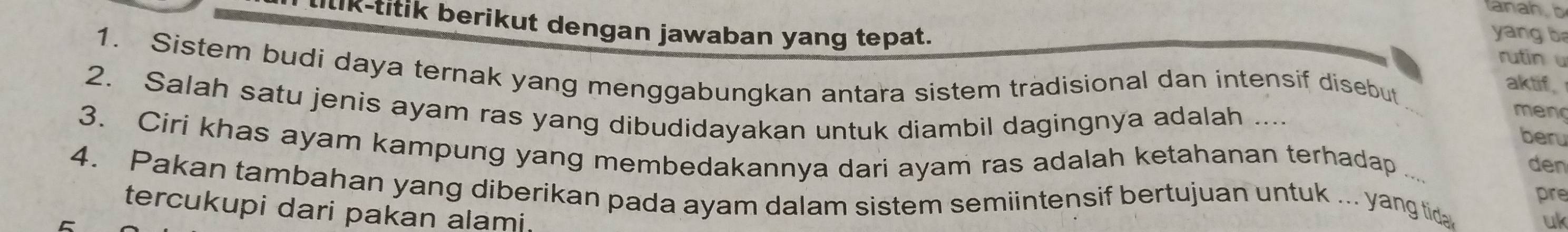 ttk-titik berikut dengan jawaban yang tepat. 
yang b 
rutin u 
1. Sistem budi daya ternak yang menggabungkan antara sistem tradisional dan intensif disebut 
aktif 
2. Salah satu jenis ayam ras yang dibudidayakan untuk diambil dagingnya adalah .... 
meng 
beru 
3. Ciri khas ayam kampung yang membedakannya dari ayam ras adalah ketahanan terhadap 
den 
4. Pakan tambahan yang diberikan pada ayam dalam sistem semiintensif bertujuan untuk ... yang tida 
pre 
tercukupi dari pakan alami. 
uk