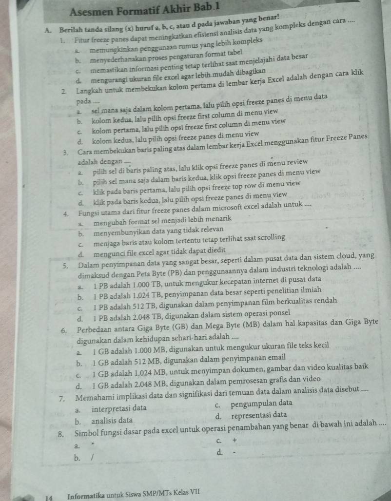 Asesmen Formatif Akhir Bab.1
A. Berilah tanda silang (x) huruf a, b, c, atau d pada jawaban yang benar!
Fitur freeze panes dapat meningkatkan efisiensi analisis data yang kompleks dengan cara ....
a  memungkinkan penggunaan rumus yang lebih kompleks
b. menyederhanakan proses pengaturan format tabel
c. memastikan informasi penting tetap terlihat saat menjelajahi data besar
d mengurangi ukuran file excel agar lebih mudah dibagikan
2. Langkah untuk membekukan kolom pertama di lembar kerja Excel adalah dengan cara klik
pada ....
a sel mana saja dalam kolom pertama, lalu pilih opsi freeze panes di menu data
b. kolom kedua, lalu pilih opsi freeze first column di menu yiew
c. kolom pertama, lalu pilih opsi freeze first column di menu view
d. kolom kedua, lalu pilih opsi freeze panes di menu view
3. Cara membekukan baris paling atas dalam lembar kerja Excel menggunakan fitur Freeze Panes
adalah dengan ....
a. pilih sel di baris paling atas, lalu klik opsi freeze panes di menu review
b. pilih sel mana saja dalam baris kedua, klik opsi freeze panes di menu view
c. klik pada baris pertama, lalu pilih opsi freeze top row di menu view
d. klik pada baris kedua, lalu pilih opsi freeze panes di menu view
4. Fungsi utama dari fitur freeze panes dalam microsoft excel adalah untuk ....
a. mengubah format sel menjadi lebih menarik
b. menyembunyikan data yang tidak relevan
c. menjaga baris atau kolom tertentu tetap terlihat saat scrolling
d. mengunci file excel agar tidak dapat diedit
5. Dalam penyimpanan data yang sangat besar, seperti dalam pusat data dan sistem cloud, yang
dimaksud dengan Peta Byte (PB) dan penggunaannya dalam industri teknologi adalah ....
a. 1 PB adalah 1.000 TB, untuk mengukur kecepatan internet di pusat data
b. 1 PB adalah 1.024 TB, penyimpanan data besar seperti penelitian ilmiah
c. 1 PB adalah 512 TB, digunakan dalam penyimpanan film berkualitas rendah
d. 1 PB adalah 2.048 TB, digunakan dalam sistem operasi ponsel
6. Perbedaan antara Giga Byte (GB) dan Mega Byte (MB) dalam hal kapasitas dan Giga Byte
digunakan dalam kehidupan sehari-hari adalah ....
a. 1 GB adalah 1.000 MB, digunakan untuk mengukur ukuran file teks kecil
b. 1 GB adalah 512 MB, digunakan dalam penyimpanan email
c. 1 GB adalah 1.024 MB, untuk menyimpan dokumen, gambar dan video kualitas baik
d. 1 GB adalah 2.048 MB, digunakan dalam pemrosesan grafis dan video
7. Memahami implikasi data dan signifikasi dari temuan data dalam analisis data disebut ....
a. interpretasi data c. pengumpulan data
b. analisis data d. representasi data
8. Simbol fungsi dasar pada excel untuk operasi penambahan yang benar di bawah ini adalah ....
C. +
a.
b. / d. -
14 Informatika untuk Siswa SMP/MTs Kelas VII