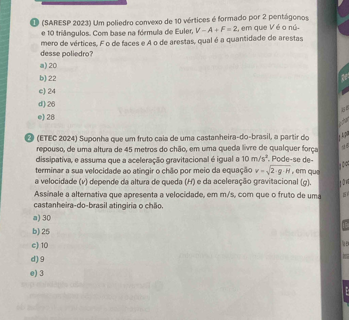 1 (SARESP 2023) Um poliedro convexo de 10 vértices é formado por 2 pentágonos
e 10 triângulos. Com base na fórmula de Euler, V-A+F=2 , em que V éo nú-
mero de vértices, F o de faces e A o de arestas, qual é a quantidade de arestas
desse poliedro?
a) 20
b) 22 Re
c) 24
d) 26
Ase
e) 28
ochar
② (ETEC 2024) Suponha que um fruto caia de uma castanheira-do-brasil, a partir do Apa
repouso, de uma altura de 45 metros do chão, em uma queda livre de qualquer força rae
dissipativa, e assuma que a aceleração gravitacional é igual a 10m/s^2. Pode-se de-
goc
terminar a sua velocidade ao atingir o chão por meio da equação v=sqrt(2· g· H) , em que
a velocidade (v) depende da altura de queda (H) e da aceleração gravitacional (g).
Assinale a alternativa que apresenta a velocidade, em m/s, com que o fruto de uma as v
castanheira-do-brasil atingiria o chão.
a) 30
b) 25 g Ex
c) 10
Naex
d) 9
dessa
e) 3