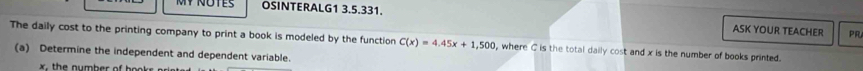 OSINTERALG1 3.5.331. ASK YOUR TEACHER PR 
The daily cost to the printing company to print a book is modeled by the function C(x)=4.45x+1,500 , where C is the total daily cost and x is the number of books printed. 
(a) Determine the independent and dependent variable.