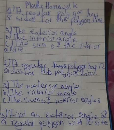 Mouths Homewolk 
AA. regular poly gan has
8 sides for this polygon find 
a)The exerior angle 
b) The interiorangle 
() the sum of the interior 
angle. 
2) A regular polygon hag R 
sidas. For this polysog ind. 
a The exterior angle 
) The inlerior angle 
()The sumor interior angles 
3) Find an exterios angle of 
a regular polygon with 1 sides