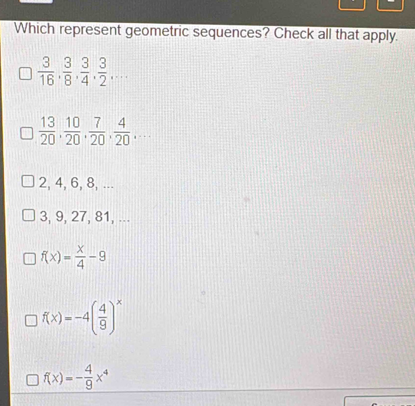 Which represent geometric sequences? Check all that apply.
 3/16 ,  3/8 ,  3/4 ,  3/2 ,...
 13/20 ,  10/20 ,  7/20 ,  4/20 ,...
2, 4, 6, 8, ...
3, 9, 27, 81, ...
f(x)= x/4 -9
f(x)=-4( 4/9 )^x
f(x)=- 4/9 x^4