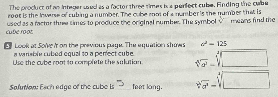 The product of an integer used as a factor three times is a perfect cube. Finding the cube 
root is the inverse of cubing a number. The cube root of a number is the number that is 
used as a factor three times to produce the original number. The symbol sqrt[3]() means find the 
cube root. 
5 Look at Solve It on the previous page. The equation shows a^3=125
a variable cubed equal to a perfect cube. 
Use the cube root to complete the solution.
sqrt[3](a^3)=sqrt[3](□ )
Solution: Each edge of the cube is _feet long.
sqrt[3](a^3)=sqrt[3](□ )