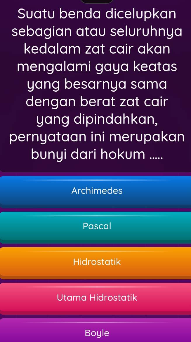 Suatu benda dicelupkan
sebagian atau seluruhnya
kedalam zat cair akan
mengalami gaya keatas
yang besarnya sama
dengan berat zat cair
yang dipindahkan,
pernyataan ini merupakan
bunyi dari hokum .....
Archimedes
Pascal
Hidrostatik
Utama Hidrostatik
Boyle