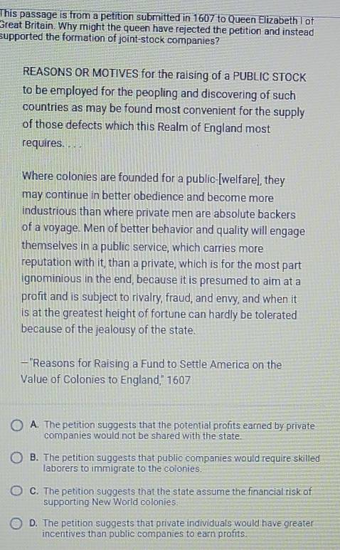 This passage is from a petition submitted in 1607 to Queen Elizabeth I of
Great Britain. Why might the queen have rejected the petition and instead
supported the formation of joint-stock companies?
REASONS OR MOTIVES for the raising of a PUBLIC STOCK
to be employed for the peopling and discovering of such
countries as may be found most convenient for the supply
of those defects which this Realm of England most
requires. . . .
Where colonies are founded for a public-[welfare], they
may continue in better obedience and become more
industrious than where private men are absolute backers
of a voyage. Men of better behavior and quality will engage
themselves in a public service, which carries more
reputation with it, than a private, which is for the most part
ignominious in the end, because it is presumed to aim at a
profit and is subject to rivalry, fraud, and envy, and when it
is at the greatest height of fortune can hardly be tolerated
because of the jealousy of the state.
-"Reasons for Raising a Fund to Settle America on the
Value of Colonies to England,'' 1607
A. The petition suggests that the potential profits eared by private
companies would not be shared with the state.
B. The petition suggests that public companies would require skilled
laborers to immigrate to the colonies.
C. The petition suggests that the state assume the financial risk of
supporting New World colonies.
D. The petition suggests that private individuals would have greater
incentives than public companies to earn profits.