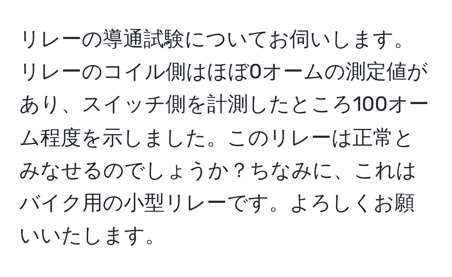 リレーの導通試験についてお伺いします。リレーのコイル側はほぼ0オームの測定値があり、スイッチ側を計測したところ100オーム程度を示しました。このリレーは正常とみなせるのでしょうか？ちなみに、これはバイク用の小型リレーです。よろしくお願いいたします。