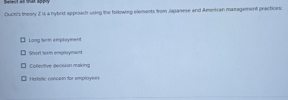 Se ect all that apply
Ouchi's theory 2 is a hybrid approach using the following elements from Japanese and American management practices:
Long term employment
Short term employment
Collective decision making
Holistic concem for employees