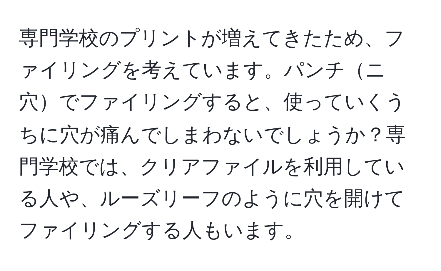 専門学校のプリントが増えてきたため、ファイリングを考えています。パンチニ穴でファイリングすると、使っていくうちに穴が痛んでしまわないでしょうか？専門学校では、クリアファイルを利用している人や、ルーズリーフのように穴を開けてファイリングする人もいます。