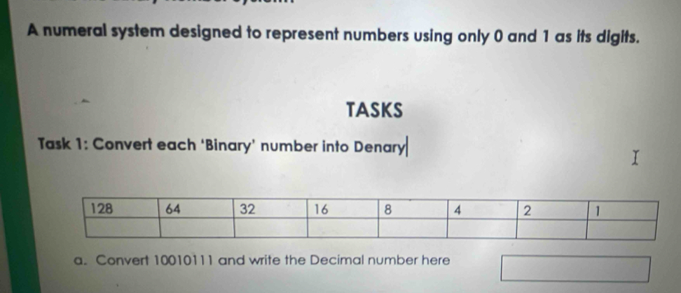 A numeral system designed to represent numbers using only 0 and 1 as its digits. 
tAsKs 
Task 1: Convert each ‘Binary’ number into Denary 
a. Convert 10010111 and write the Decimal number here