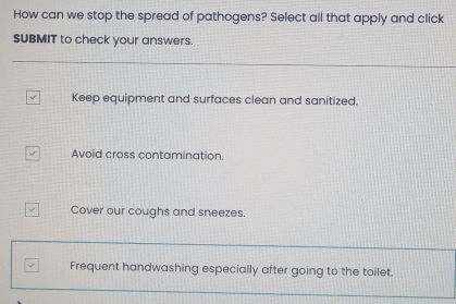 How can we stop the spread of pathogens? Select all that apply and click
SUBMIT to check your answers.
Keep equipment and surfaces clean and sanitized.
Avoid cross contamination.
Cover our coughs and sneezes.
Frequent handwashing especially after going to the toilet.