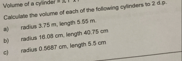 Volume of a cylinder =π A 
Calculate the volume of each of the following cylinders to 2 d.p. 
a) radius 3.75 m, length 5.55 m. 
b) radius 16.08 cm, length 40.75 cm
c) radius 0.5687 cm, length 5.5 cm